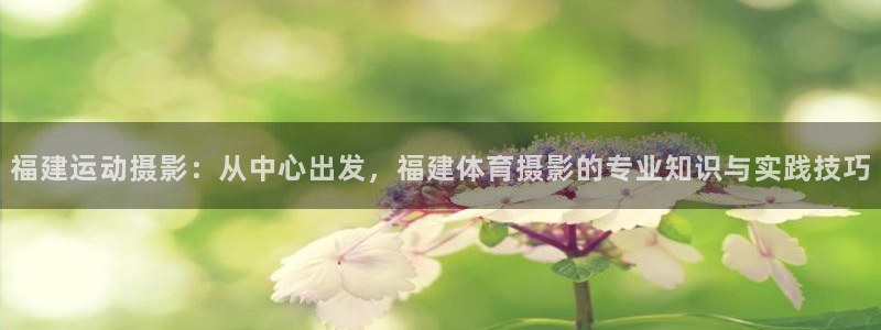谈球吧体育官网：福建运动摄影：从中心出发，福建体育摄影的专业知识与实践技巧